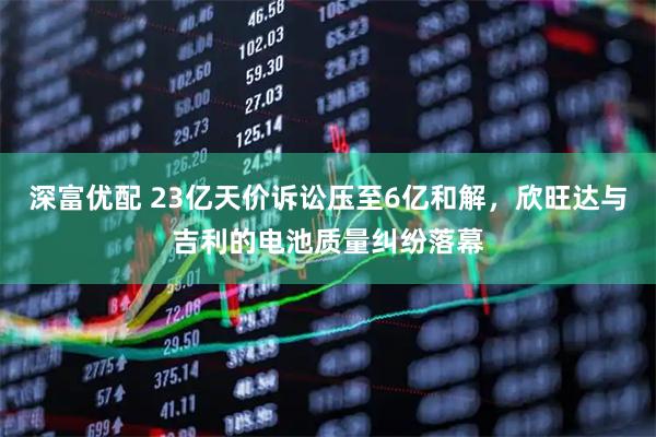 深富优配 23亿天价诉讼压至6亿和解，欣旺达与吉利的电池质量纠纷落幕