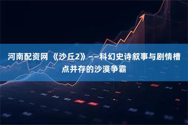 河南配资网 《沙丘2》——科幻史诗叙事与剧情槽点并存的沙漠争霸