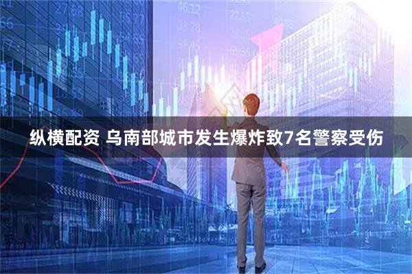 纵横配资 乌南部城市发生爆炸致7名警察受伤
