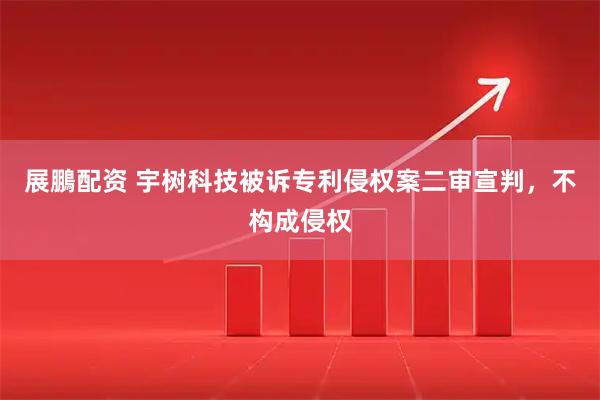 展鵬配资 宇树科技被诉专利侵权案二审宣判，不构成侵权
