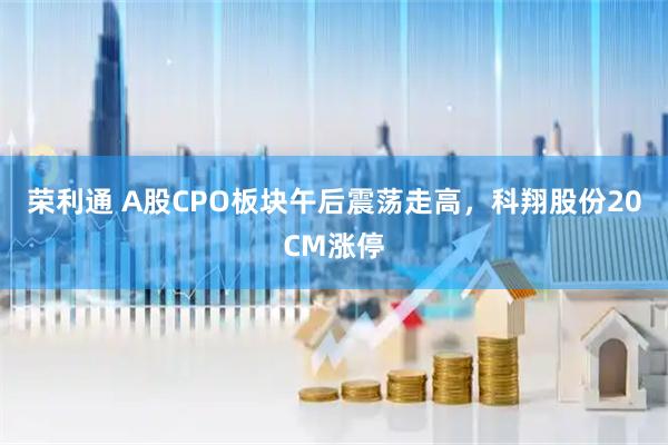 荣利通 A股CPO板块午后震荡走高，科翔股份20CM涨停