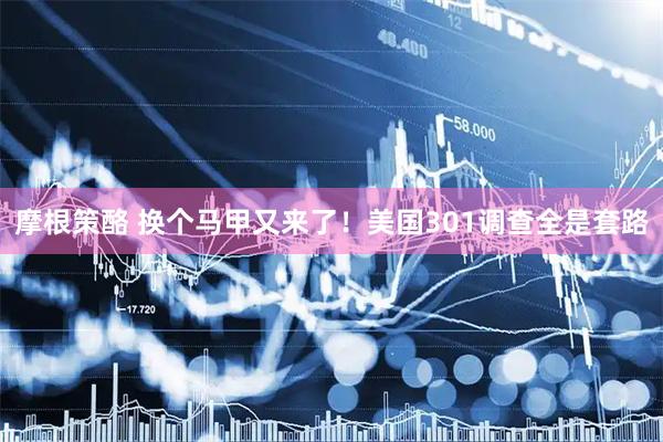 摩根策酪 换个马甲又来了！美国301调查全是套路