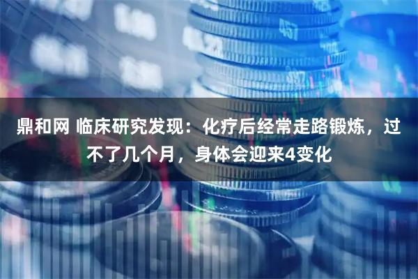 鼎和网 临床研究发现：化疗后经常走路锻炼，过不了几个月，身体会迎来4变化