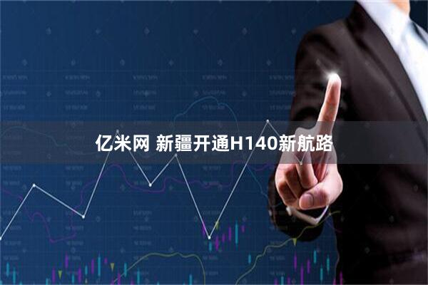 亿米网 新疆开通H140新航路