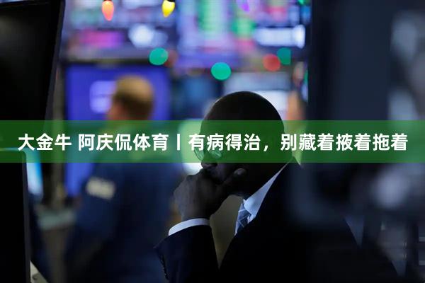 大金牛 阿庆侃体育丨有病得治，别藏着掖着拖着