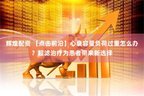 辉煌配资 【点击前沿】心衰容量负荷过重怎么办？超滤治疗为患者带来新选择