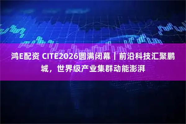 鸿E配资 CITE2026圆满闭幕｜前沿科技汇聚鹏城，世界级产业集群动能澎湃