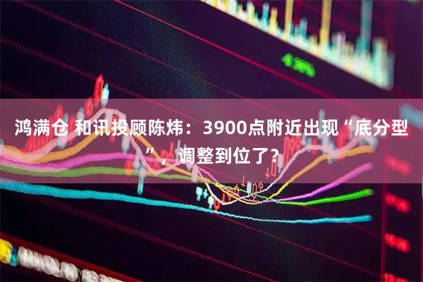 鸿满仓 和讯投顾陈炜：3900点附近出现“底分型”，调整到位了？