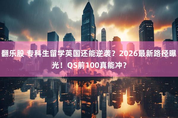 翻乐股 专科生留学英国还能逆袭？2026最新路径曝光！QS前100真能冲？