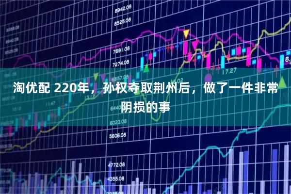 淘优配 220年，孙权夺取荆州后，做了一件非常阴损的事