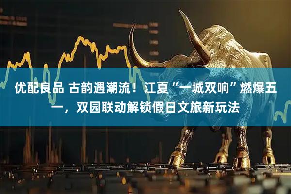优配良品 古韵遇潮流！江夏“一城双响”燃爆五一，双园联动解锁假日文旅新玩法