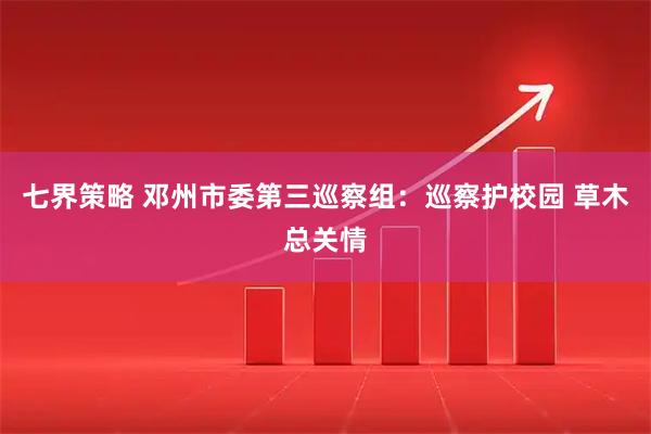 七界策略 邓州市委第三巡察组：巡察护校园 草木总关情